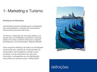 Definições de Marketing Actividade humana dirigida para a satisfação das necessidades e desejos do consumidor, através dos processos de troca A busca e obtenção do mercado óptimo, em função das necessidades presentes e futuras, tendo em conta o máximo interesse conjunto da Empresa e do Consumidor- Nepveu-Nivelle Um conjunto dinâmico de todas as actividades comerciais que, partido do conhecimento do consumidor, tem tendência a dirigir novos produtos e os já existentes até aos seus mercados, conseguindo-se um distribuição mais eficaz ao mínimo custo.- Philip Kotler 1- Marketing e Turismo 1.1  definições 
