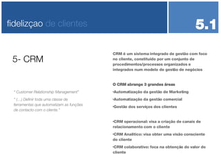 CRM é um sistema integrado de gestão com foco no cliente, constituído por um conjunto de procedimentos/processos organizados e integrados num modelo de gestão de negócios O CRM abrange 3 grandes áreas Automatização da gestão de Marketing Automatização da gestão comercial Gestão dos serviços dos clientes CRM operacional: visa a criação de canais de relacionamento com o cliente CRM Analítico: visa obter uma visão consciente do cliente CRM colaborativo: foca na obtenção do valor do cliente  5- CRM fidelizçao  de clientes 5.1 “  Customer Relationship Management” “  (…) Definir toda uma classe de ferramentas que automatizam as funções de contacto com o cliente.” 