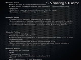 Marketing Comum Procura de Grupo de consumidores não-satisfeitos Cria um produto capaz de os satisfazer mais eficazmente e competitivamente que a concorrência Atribuição de preços que os consumidores estão dispostos a pagar Comunica a sua existência e distribui de forma eficaz Marketing Myopia: Theodorre Levitt: orientação para as vendas de produção Sintomas: planeamento a curto-prazo, considerar como certo o crescimento do negócio; o sucesso passa por proporcionar o melhor serviço, desconhecimento do cliente, promoção baseada nas características do serviço (o mais aproximado do Marketing Hoteleiro). Marketing Turístico Importância do Marketing de serviços Consideração: serviços/servir Orientação do Marketing: satisfação da necessidade dos clientes, efeito  umbrella  na venda (pacotes turísticos) Produto: Destino ou Pacotes Turísticos (compensação serviços) Concorrência: destinos alternativos ou, em caso de agência de viagens, agências ou operadores com preços e atendimento competitivos Marketing Hoteleiro Importância dos 5 sentidos Servir Porque vai/volta um hóspede Orientação do Marketing: não e fixa, é variável e mutável Hóspede Produto: Experiência (1 só local, 1 os chance) Concorrência: em função dos preços praticados, das infra-estruturas, dos serviços prestados em unidades com as mesmas características 1- Marketing e Turismo 