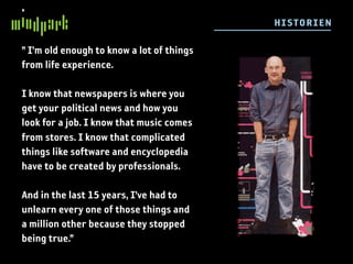 HI STORI E N

” I’m old enough to know a lot of things
from life experience.

I know that newspapers is where you
get your political news and how you
look for a job. I know that music comes
from stores. I know that complicated
things like software and encyclopedia
have to be created by professionals.

And in the last 15 years, I’ve had to
unlearn every one of those things and
a million other because they stopped
being true.”
 
