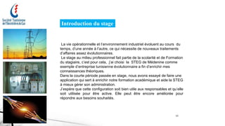 Introduction du stage
La vie opérationnelle et l‘environnement industriel évoluent au cours du
temps, d’une année à l’autre, ce qui nécessite de nouveaux traitements
d’affaires assez évolutionnaires.
Le stage au milieu professionnel fait partie de la scolarité et de Formation
du stagiaire, c’est pour cela, j’ai choisi la STEG de Médenine comme
exemple d’entreprise tunisienne évolutionnaire a fin d’enrichir mes
connaissances théoriques.
Dans la courte période passée en stage, nous avons essayé de faire une
application qui sert à enrichir notre formation académique et aide la STEG
à mieux gérer son administration.
J’espère que cette configuration soit bien utile aux responsables et qu’elle
soit utilisée pour être active. Elle peut être encore améliorée pour
répondre aux besoins souhaités.
10
 
