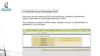 14
2. Gestion libre de parc informatique GLPI
Dans notre cas nous utilisons le GLPI pour accéder aux ordinateurs, périphériques,
réseaux, imprimantes et consommable associés au STEG.
Pour connecter au système ALPHA chaque utilisateur doit avoir un authentification ou
identifiant et un mot de passe.
 