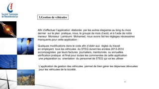 17
3.Gestion de véhicules
Afin d’effectuer l’application élaborée par les autres stagiaires au long du mois
dernier sur le plan pratique, nous, le groupe de mois d’août, et à l’aide de notre
meneur Monsieur Lamloumi Mohamed, nous avons fait les réglages nécessaires
manquants pour cette application :
Quelques modifications dans le code afin d’obéir aux règles du travail
en employant tous les véhicules du STEG durant les années 2013-2014
accompagnées par leurs factures journaliers, mentionnés ou annuelles
vérification pratique et final pour toutes les commandes de cette application
une préparation ou orientation du personnel de STEG qui va les utiliser
L’application de gestion des véhicules permet de bien gérer les dépenses dévouées
pour les véhicules de la société.
 
