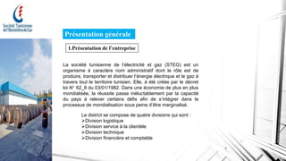Présentation générale
1.Présentation de l’entreprise
La société tunisienne de l’électricité et gaz (STEG) est un
organisme à caractère nom administratif dont le rôle est de
produire, transporter et distribuer l’énergie électrique et le gaz à
travers tout le territoire tunisien. Elle, à été créée par le décret
loi N° 62_8 du 03/01/1982. Dans une économie de plus en plus
mondialisée, la réussite passe inéluctablement par la capacité
du pays à relever certains défis afin de s’intégrer dans le
processus de mondialisation sous peine d’être marginalisé.
Le district se compose de quatre divisions qui sont :
Division logistique
Division service à la clientèle
Division technique
Division financière et comptable
3
 