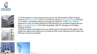 4
La STEG exploite un réseau électrique de près de 138 798 kilomètres (2008) de lignes
moyenne et basse tension. En 2011, le nombre des clients au réseau électrique est évalué
à 3,3 millions ; la production électrique annuelle est estimée à 11 902 GWh5. Pour la
distribution du gaz, la société dispose de 9 500 kilomètres qui permettent d'approvisionner
treize centrales électriques, 576 unités industrielles, 468 331 ménages et 312 hôtels3.
Siège de la STEG
La STEG entretient ses relations avec ses clients à travers 38 districts et 90 agences. Elle
collecte par ailleurs des impôts pour le compte de l'État, soit la redevance pour la radio et la
télévision et la taxe municipale5.
 