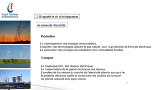 5
2. Respectives de développement
Au niveau de l’électricité
Production
Transport
Le développement des énergies renouvelables,
L’adoption des technologies utilisant le gaz naturel pour la production de l’énergie électrique,
La préparation des énergies de substitution des combustibles fossiles.
Le développement des réseaux électriques.
La modernisation de la gestion technique des réseaux.
L’ampleur de l’ouverture du marché de l’électricité attendu au cours de
la présente décennie justifie la construction de couloirs de transport
de grande capacité avec pays voisins.
 