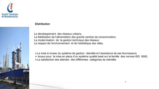 6
Distribution
Le développement des réseaux urbains,
La fiabilisation de l’alimentation des grands centres de consommation,
La modernisation de la gestion technique des réseaux
Le respect de l’environnement et de l’esthétique des villes,
La mise à niveau du système de gestion clientèle et l’assistance de ses fournisseurs
 locaux pour la mise en place d’un système qualité basé sur la famille des normes ISO 9000,
La satisfaction des attentes des différentes catégories de clientèle.
 