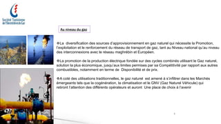 7
Au niveau du gaz
La diversification des sources d’approvisionnement en gaz naturel qui nécessite la Promotion,
l’exploitation et le renforcement du réseau de transport de gaz, tant au Niveau national qu’au niveau
des interconnexions avec le réseau maghrébin et Européen.
La promotion de la production électrique fondée sur des cycles combinés utilisant le Gaz naturel,
solution la plus économique, jusqu’aux limites permises par sa Compétitivité par rapport aux autres
combustibles, notamment en terme de Disponibilité et de prix.
A coté des utilisations traditionnelles, le gaz naturel est amené à s’infiltrer dans les Marchés
émergeants tels que la cogénération, la climatisation et le GNV (Gaz Naturel Véhicule) qui
retiront l’attention des différents opérateurs et auront Une place de choix à l’avenir
 