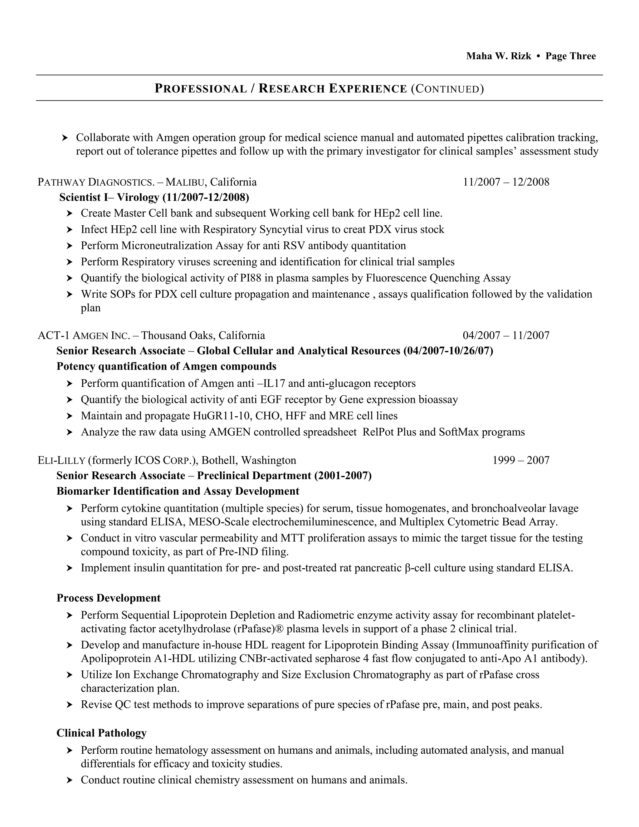 Maha W. Rizk • Page Three
PROFESSIONAL / RESEARCH EXPERIENCE (CONTINUED)
 Collaborate with Amgen operation group for medical science manual and automated pipettes calibration tracking,
report out of tolerance pipettes and follow up with the primary investigator for clinical samples’ assessment study
PATHWAY DIAGNOSTICS. – MALIBU, California 11/2007 – 12/2008
Scientist I– Virology (11/2007-12/2008)
 Create Master Cell bank and subsequent Working cell bank for HEp2 cell line.
 Infect HEp2 cell line with Respiratory Syncytial virus to creat PDX virus stock
 Perform Microneutralization Assay for anti RSV antibody quantitation
 Perform Respiratory viruses screening and identification for clinical trial samples
 Quantify the biological activity of PI88 in plasma samples by Fluorescence Quenching Assay
 Write SOPs for PDX cell culture propagation and maintenance , assays qualification followed by the validation
plan
ACT-1 AMGEN INC. – Thousand Oaks, California 04/2007 – 11/2007
Senior Research Associate – Global Cellular and Analytical Resources (04/2007-10/26/07)
Potency quantification of Amgen compounds
 Perform quantification of Amgen anti –IL17 and anti-glucagon receptors
 Quantify the biological activity of anti EGF receptor by Gene expression bioassay
 Maintain and propagate HuGR11-10, CHO, HFF and MRE cell lines
 Analyze the raw data using AMGEN controlled spreadsheet RelPot Plus and SoftMax programs
ELI-LILLY (formerly ICOS CORP.), Bothell, Washington 1999 – 2007
Senior Research Associate – Preclinical Department (2001-2007)
Biomarker Identification and Assay Development
 Perform cytokine quantitation (multiple species) for serum, tissue homogenates, and bronchoalveolar lavage
using standard ELISA, MESO-Scale electrochemiluminescence, and Multiplex Cytometric Bead Array.
 Conduct in vitro vascular permeability and MTT proliferation assays to mimic the target tissue for the testing
compound toxicity, as part of Pre-IND filing.
 Implement insulin quantitation for pre- and post-treated rat pancreatic β-cell culture using standard ELISA.
Process Development
 Perform Sequential Lipoprotein Depletion and Radiometric enzyme activity assay for recombinant platelet-
activating factor acetylhydrolase (rPafase)® plasma levels in support of a phase 2 clinical trial.
 Develop and manufacture in-house HDL reagent for Lipoprotein Binding Assay (Immunoaffinity purification of
Apolipoprotein A1-HDL utilizing CNBr-activated sepharose 4 fast flow conjugated to anti-Apo A1 antibody).
 Utilize Ion Exchange Chromatography and Size Exclusion Chromatography as part of rPafase cross
characterization plan.
 Revise QC test methods to improve separations of pure species of rPafase pre, main, and post peaks.
Clinical Pathology
 Perform routine hematology assessment on humans and animals, including automated analysis, and manual
differentials for efficacy and toxicity studies.
 Conduct routine clinical chemistry assessment on humans and animals.
 
