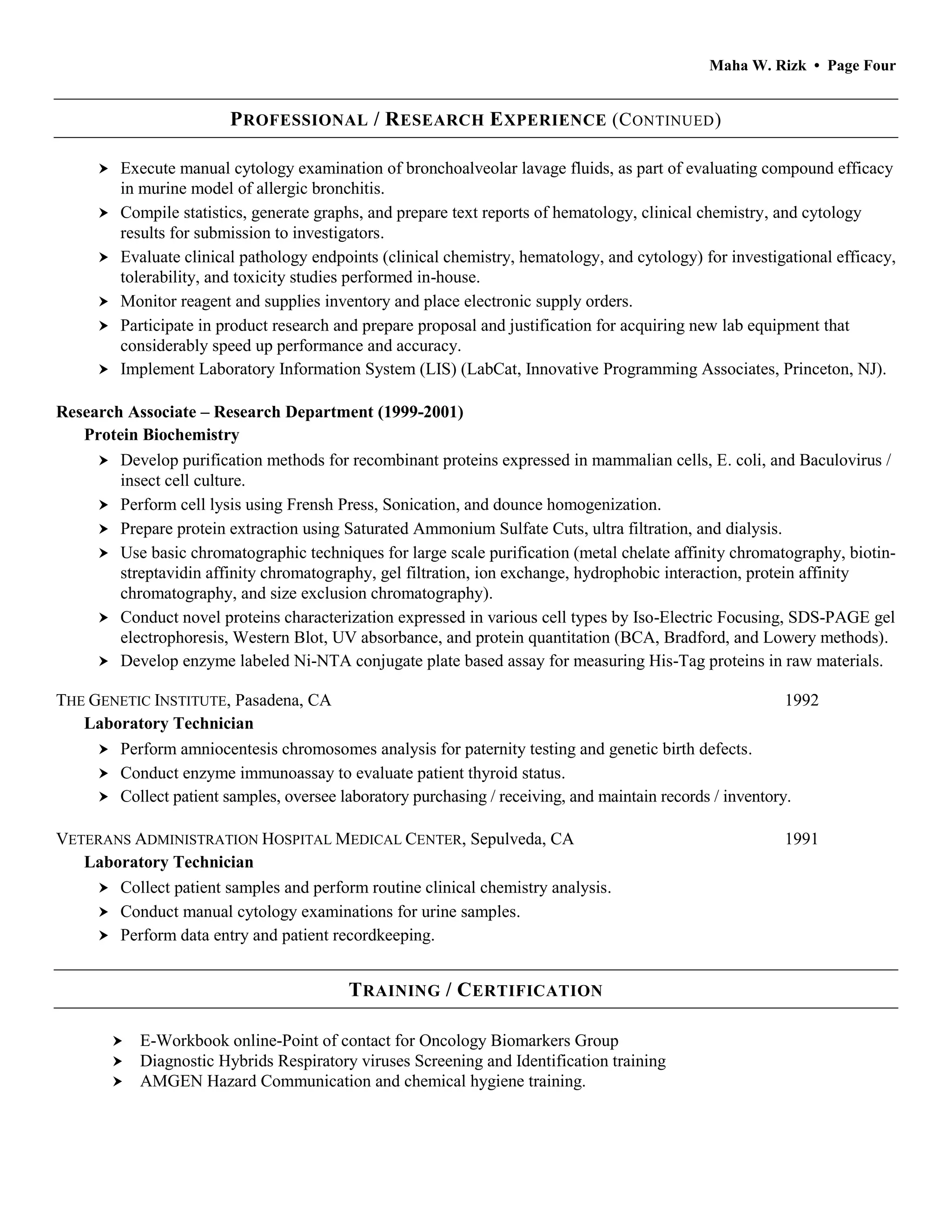 Maha W. Rizk • Page Four
PROFESSIONAL / RESEARCH EXPERIENCE (CONTINUED)
 Execute manual cytology examination of bronchoalveolar lavage fluids, as part of evaluating compound efficacy
in murine model of allergic bronchitis.
 Compile statistics, generate graphs, and prepare text reports of hematology, clinical chemistry, and cytology
results for submission to investigators.
 Evaluate clinical pathology endpoints (clinical chemistry, hematology, and cytology) for investigational efficacy,
tolerability, and toxicity studies performed in-house.
 Monitor reagent and supplies inventory and place electronic supply orders.
 Participate in product research and prepare proposal and justification for acquiring new lab equipment that
considerably speed up performance and accuracy.
 Implement Laboratory Information System (LIS) (LabCat, Innovative Programming Associates, Princeton, NJ).
Research Associate – Research Department (1999-2001)
Protein Biochemistry
 Develop purification methods for recombinant proteins expressed in mammalian cells, E. coli, and Baculovirus /
insect cell culture.
 Perform cell lysis using Frensh Press, Sonication, and dounce homogenization.
 Prepare protein extraction using Saturated Ammonium Sulfate Cuts, ultra filtration, and dialysis.
 Use basic chromatographic techniques for large scale purification (metal chelate affinity chromatography, biotin-
streptavidin affinity chromatography, gel filtration, ion exchange, hydrophobic interaction, protein affinity
chromatography, and size exclusion chromatography).
 Conduct novel proteins characterization expressed in various cell types by Iso-Electric Focusing, SDS-PAGE gel
electrophoresis, Western Blot, UV absorbance, and protein quantitation (BCA, Bradford, and Lowery methods).
 Develop enzyme labeled Ni-NTA conjugate plate based assay for measuring His-Tag proteins in raw materials.
THE GENETIC INSTITUTE, Pasadena, CA 1992
Laboratory Technician
 Perform amniocentesis chromosomes analysis for paternity testing and genetic birth defects.
 Conduct enzyme immunoassay to evaluate patient thyroid status.
 Collect patient samples, oversee laboratory purchasing / receiving, and maintain records / inventory.
VETERANS ADMINISTRATION HOSPITAL MEDICAL CENTER, Sepulveda, CA 1991
Laboratory Technician
 Collect patient samples and perform routine clinical chemistry analysis.
 Conduct manual cytology examinations for urine samples.
 Perform data entry and patient recordkeeping.
TRAINING / CERTIFICATION
 E-Workbook online-Point of contact for Oncology Biomarkers Group
 Diagnostic Hybrids Respiratory viruses Screening and Identification training
 AMGEN Hazard Communication and chemical hygiene training.
 