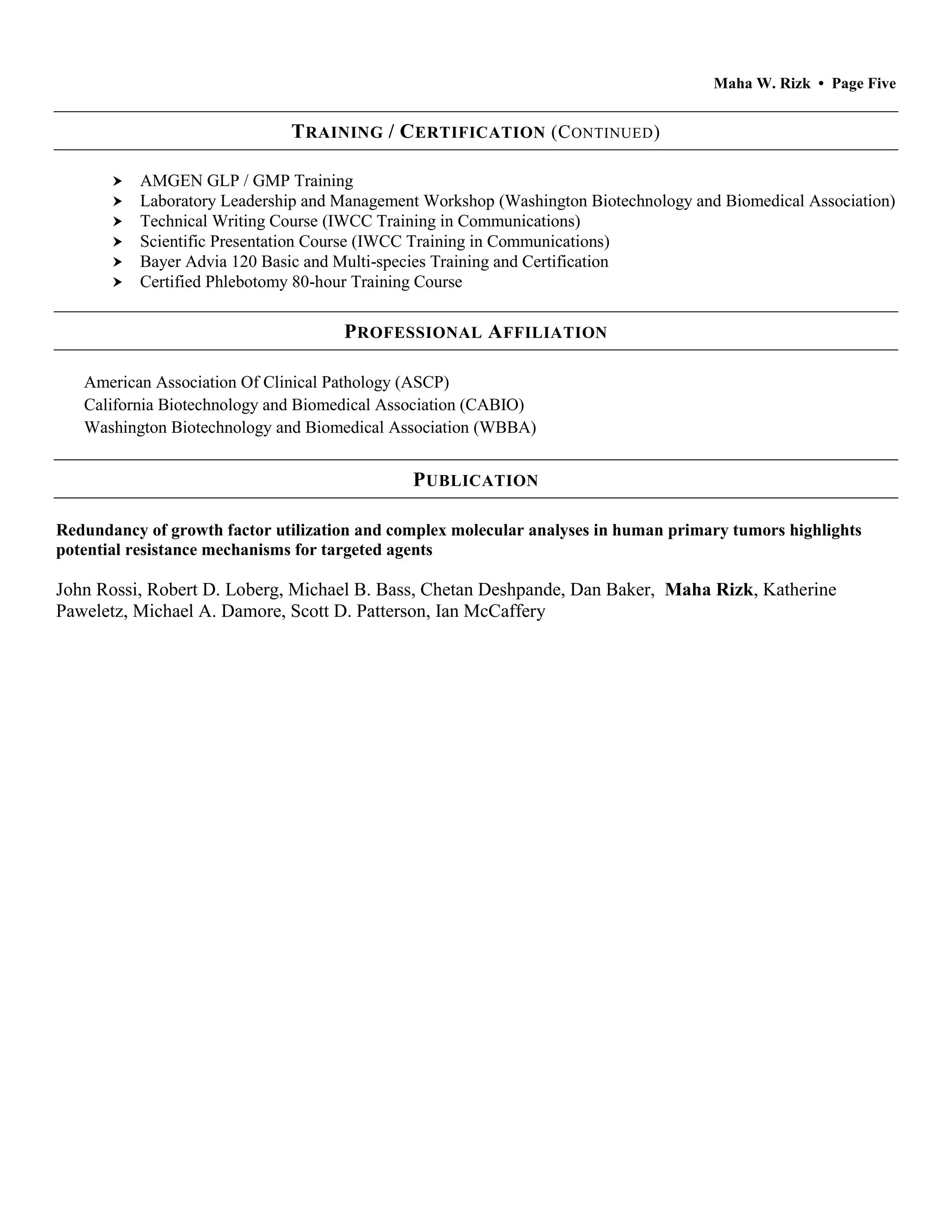 Maha W. Rizk • Page Five
TRAINING / CERTIFICATION (CONTINUED)
 AMGEN GLP / GMP Training
 Laboratory Leadership and Management Workshop (Washington Biotechnology and Biomedical Association)
 Technical Writing Course (IWCC Training in Communications)
 Scientific Presentation Course (IWCC Training in Communications)
 Bayer Advia 120 Basic and Multi-species Training and Certification
 Certified Phlebotomy 80-hour Training Course
PROFESSIONAL AFFILIATION
American Association Of Clinical Pathology (ASCP)
California Biotechnology and Biomedical Association (CABIO)
Washington Biotechnology and Biomedical Association (WBBA)
PUBLICATION
Redundancy of growth factor utilization and complex molecular analyses in human primary tumors highlights
potential resistance mechanisms for targeted agents
John Rossi, Robert D. Loberg, Michael B. Bass, Chetan Deshpande, Dan Baker, Maha Rizk, Katherine
Paweletz, Michael A. Damore, Scott D. Patterson, Ian McCaffery
 