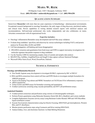 MAHA W. RIZK
150 Majestic Court, 1105 • Moorpark, California 93021
Home: (805) 552-4266 • mahawally46@gmail.com • Cell: (805) 990-6258
QUALIFICATIONS SUMMARY
Senior-level Researcher with more than ten years experience in biotechnology / pharmaceutical environments.
Exceptional research background in oncology biomarkers, the early stages of drug discovery, preclinical studies,
and clinical trials. Proven capabilities in writing detailed research reports with statistical analysis and
recommendations. Self-motivated professional who works independently and also collaborates on teams.
Articulate communicator with all organizational levels.
Expertise includes:
 Oncology/ inflammation Biomarker assay development and GLP-like assay validation
 Evaluate drug candidates’ specificity and selectivity by various technologies including FACS, total protein
analysis by Western Blot, ELISA and MSD
 Cell lines propagation, cell banking and tissue disaggregation
 DNA/RNA extraction and quantitation from fresh tissue and FFPE to support microarray investigations for
molecular signature that predict response to drug candidates
 Use the Nautilus LIMS for maintaining samples chain of custody and samples data analysis
 RELPOT Plus, SoftMax, GraphPad Prism and SnagIT-8 data capture software Statistical Packages
 Microsoft Office Suite (Excel, Word, PowerPoint, Outlook)
TECHNICAL EXPERIENCE
Oncology and Inflammation Research
 Fine Needle Aspirate assay development to investigate RANK/L expression by IHC in NSCLC
 DNA and RNA extractions from control cell lines and FFPE blocks to investigate multiple biomarkers for
AMGEN programs
 Assist in developing Treg subsets and MDSC biomarkers on FACSCanto II for inflammatory responses
 siRNA transfection
 Utilize ELISA and MSD assays for biomarker screening and quantitation
 Conduct cytotoxicity screening using vascular permeability and MTT cell proliferation assays.
Analytical Chemistry
 Conduct protein extractions and purification using varieties of chromatographic techniques.
 Perform Protein quantitation using Molecular Dynamics Storm 860, BCA, Bradford, and Lowery methods.
 Complete Radiometric Enzymes activity assays using Beckman Coulter Biomek 3000 and 1450 MicroBeta
liquid scintillation counter.
 Execute Novel protein characterization using Iso-Electric Focusing, SDS-PAGE gel electrophoresis, Western
Blot, and UV absorbance.
 Monitor protein purification steps using Coomassie and Silver staining SDS-PAGE.
 Analyze kidney, liver, and electrolyte functions via Dade Behring Dimension.
 