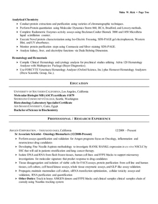 Maha W. Rizk • Page Two
Analytical Chemistry
 Conduct protein extractions and purification using varieties of chromatographic techniques.
 Perform Protein quantitation using Molecular Dynamics Storm 860, BCA, Bradford, and Lowery methods.
 Complete Radiometric Enzymes activity assays using Beckman Coulter Biomek 3000 and 1450 MicroBeta
liquid scintillation counter.
 Execute Novel protein characterization using Iso-Electric Focusing, SDS-PAGE gel electrophoresis, Western
Blot, and UV absorbance.
 Monitor protein purification steps using Coomassie and Silver staining SDS-PAGE.
 Analyze kidney, liver, and electrolyte functions via Dade Behring Dimension.
Hematology and Hemostasis
 Compile Clinical Hematology and cytology analysis for preclinical studies utilizing Advia 120 Hematology
Analyzer with Multispecies Package (Bayer Diagnostics).
 Use FORCYTE Veterinary Hematology Analyzer (Oxford Science, Inc.) plus Hemavet Hematology Analyzers
(Drew Scientific Group, Inc.).
EDUCATION
UNIVERSITY OF SOUTHERN CALIFORNIA,Los Angeles, California
Molecular Biologist MB (ASCP) certificate #1879
SHORELINE COMMUNITYCOLLEGE,Seattle, Washington
Biotechnology Laboratory Specialist Certificate
AIN SHAMSUNIVERSITY, Cairo, Egypt
Bachelor ofScience in Biochemistry
PROFESSIONAL / RESEARCH EXPERIENCE
AMGEN CORPORATION.– THOUSAND OAKS, California 12/2008 – Present
Sr Associate Scientist– Oncology Biomarkers (12/2008-Present)
 Perform assays quantification and validation for Amgen programs focus on Oncology, inflammation and
neuroscience drug candidates
 Developing Fine Needle Aspirate methodology to investigate RANK/ RANKL expression in ex-vivo NSCLC by
IHC that will aid in patients stratification and lung cancer therapy.
 Isolate DNA and RNA from flash frozen tissues, human cell lines and FFPE blocks to support microarray
investigations for molecular signature that predict response to drug candidates
 Tissue disaggregation and isolation of viable cells for FACS assays,protein purification from cell line and human
tissues, cell culture, cell based kinase assays,whole tissue enzymatic assays,and GLP-like assay validation.
 Propagate,maintain mammalian cell culture, siRNA transfection optimization, cellular toxicity assays and
validation, RNA purification and quantification
 Other Duties:Track in house AMGEN donors and FFPE blocks and clinical samples clinical samples chain of
custody using Nautilus tracking system
 