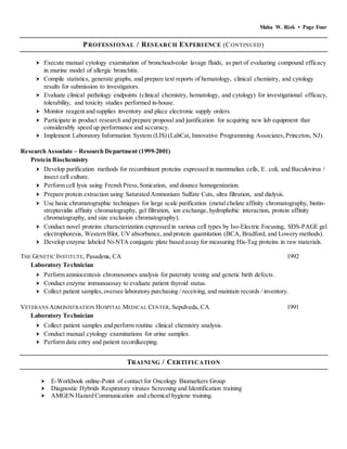 Maha W. Rizk • Page Four
PROFESSIONAL / RESEARCH EXPERIENCE (CONTINUED)
 Execute manual cytology examination of bronchoalveolar lavage fluids, as part of evaluating compound efficacy
in murine model of allergic bronchitis.
 Compile statistics, generate graphs, and prepare text reports of hematology, clinical chemistry, and cytology
results for submission to investigators.
 Evaluate clinical pathology endpoints (clinical chemistry, hematology, and cytology) for investigational efficacy,
tolerability, and toxicity studies performed in-house.
 Monitor reagent and supplies inventory and place electronic supply orders.
 Participate in product research and prepare proposal and justification for acquiring new lab equipment that
considerably speed up performance and accuracy.
 Implement Laboratory Information System (LIS) (LabCat, Innovative Programming Associates,Princeton, NJ).
Research Associate – Research Department (1999-2001)
Protein Biochemistry
 Develop purification methods for recombinant proteins expressed in mammalian cells, E. coli, and Baculovirus /
insect cell culture.
 Perform cell lysis using Frensh Press,Sonication, and dounce homogenization.
 Prepare protein extraction using Saturated Ammonium Sulfate Cuts, ultra filtration, and dialysis.
 Use basic chromatographic techniques for large scale purification (metal chelate affinity chromatography, biotin-
streptavidin affinity chromatography, gel filtration, ion exchange, hydrophobic interaction, protein affinity
chromatography, and size exclusion chromatography).
 Conduct novel proteins characterization expressed in various cell types by Iso-Electric Focusing, SDS-PAGE gel
electrophoresis, Western Blot, UV absorbance, and protein quantitation (BCA, Bradford, and Lowery methods).
 Develop enzyme labeled Ni-NTA conjugate plate based assay for measuring His-Tag proteins in raw materials.
THE GENETIC INSTITUTE, Pasadena, CA 1992
Laboratory Technician
 Perform amniocentesis chromosomes analysis for paternity testing and genetic birth defects.
 Conduct enzyme immunoassay to evaluate patient thyroid status.
 Collect patient samples,oversee laboratory purchasing / receiving, and maintain records / inventory.
VETERANS ADMINISTRATION HOSPITAL MEDICAL CENTER, Sepulveda, CA 1991
Laboratory Technician
 Collect patient samples and perform routine clinical chemistry analysis.
 Conduct manual cytology examinations for urine samples.
 Perform data entry and patient recordkeeping.
TRAINING / CERTIFICATION
 E-Workbook online-Point of contact for Oncology Biomarkers Group
 Diagnostic Hybrids Respiratory viruses Screening and Identification training
 AMGEN Hazard Communication and chemical hygiene training.
 