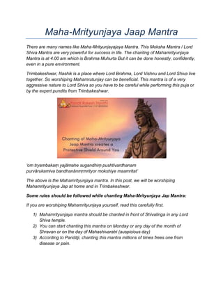 Maha-Mrityunjaya Jaap Mantra
There are many names like Maha-Mrityunjayajaya Mantra. This Moksha Mantra / Lord
Shiva Mantra are very powerful for success in life. The chanting of Mahamrityunjaya
Mantra is at 4.00 am which is Brahma Muhurta But it can be done honestly, confidently,
even in a pure environment.
Trimbakeshwar, Nashik is a place where Lord Brahma, Lord Vishnu and Lord Shiva live
together. So worshiping Mahamrutunjay can be beneficial. This mantra is of a very
aggressive nature to Lord Shiva so you have to be careful while performing this puja or
by the expert pundits from Trimbakeshwar.
‘om tryambakaṃ yajāmahe sugandhiṃ pushtivardhanam
purvārukamiva bandhanānmṛmrityor mokshiye maamritat’
The above is the Mahamrityunjaya mantra. In this post, we will be worshiping
Mahamrityunjaya Jap at home and in Trimbakeshwar.
Some rules should be followed while chanting Maha-Mrityunjaya Jap Mantra:
If you are worshiping Mahamrityunjaya yourself, read this carefully first.
1) Mahamrityunjaya mantra should be chanted in front of Shivalinga in any Lord
Shiva temple.
2) You can start chanting this mantra on Monday or any day of the month of
Shravan or on the day of Mahashivaratri (auspicious day)
3) According to Panditji, chanting this mantra millions of times frees one from
disease or pain.
 