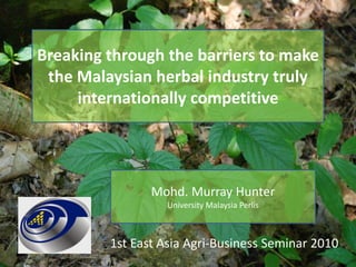 Breaking through the barriers to make the Malaysian herbal industry truly internationally competitive Mohd. Murray Hunter   University Malaysia Perlis 1st East Asia Agri-Business Seminar 2010 