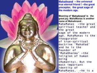 MahaAnand   – the universal true eternal friend ! –the great preceptor,  the great sage of the modern age.     Meaning of ‘ MahaAnand ' is   the great joy. MahaManas is another name of MahaAnand . MahaManas  –the great spiritual teacher and the great sage of the modern age. MahaManas is the inaugurator  of true-spiritual doctrine ‘MahaVad’ and he is the  founder of ‘MahaDharma’ –the religion of human being (Humanity). But the most important identity of  MahaManas,  –he is a great humanitarian. His all  efforts are – for human welfare  