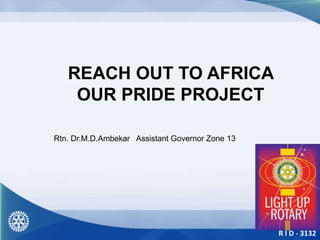 R I D - 3132
REACH OUT TO AFRICA
OUR PRIDE PROJECT
Rtn. Dr.M.D.Ambekar Assistant Governor Zone 13
 