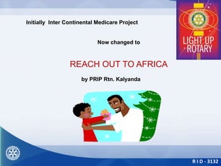 R I D - 3132
Initially Inter Continental Medicare Project
Now changed to
REACH OUT TO AFRICA
by PRIP Rtn. Kalyanda
 
