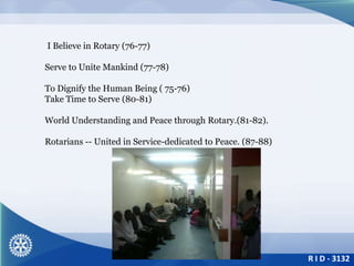 R I D - 3132
I Believe in Rotary (76-77)
Serve to Unite Mankind (77-78)
To Dignify the Human Being ( 75-76)
Take Time to Serve (80-81)
World Understanding and Peace through Rotary.(81-82).
Rotarians -- United in Service-dedicated to Peace. (87-88)
 