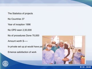 R I D - 3132
The Statistics of projects
No Countries 37
Year of inception 1996
No OPD seen 2,50,000
No of procedures Done 70,000
Amount worth $-----
In private set up pt would have paid
Emence satisfaction of work
 