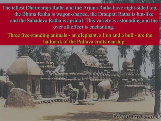 The tallest Dharmaraja Ratha and the Arjuna Ratha have eight-sided top, the Bhima Ratha is wagon-shaped, the Draupati Ratha is hut-like and the Sahadeva Ratha is apsidal. This variety is astounding and the over all effect is enchanting.Three free-standing animals - an elephant, a lion and a bull - are the hallmark of the Pallava craftsmanship 