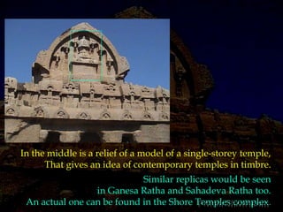 In the middle is a relief of a model of a single-storey temple,That gives an idea of contemporary temples in timbre.Similar replicas would be seen in Ganesa Ratha and Sahadeva Ratha too. An actual one can be found in the Shore Temples complex.