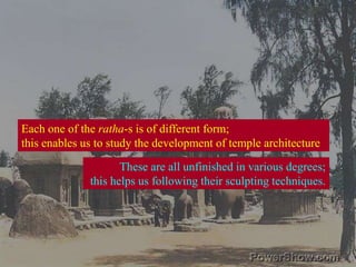 Each one of the ratha-s is of different form;this enables us to study the development of temple architecture These are all unfinished in various degrees;this helps us following their sculpting techniques.