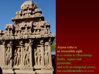 Arjuna ratha is an irresistible sight. It is similar to Dharmaraja Ratha,  square and pyramidal, and with an octagonal crown, but smaller in size. 
