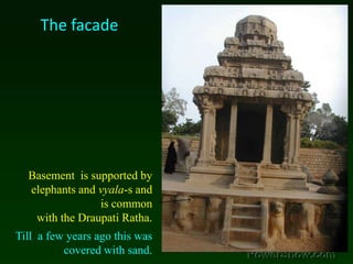 The facadeBasement  is supported by elephants and vyala-s and is common with the Draupati Ratha. Till  a few years ago this was covered with sand.