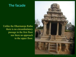The facadeUnlike the Dharmaraja Ratha there is no circumbulatory passage in the first floor nor there an approach to the upper floor.