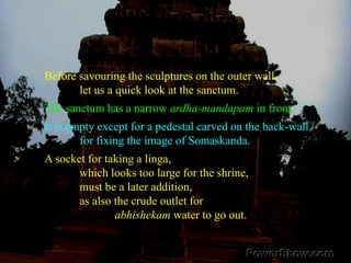SanctumBefore savouring the sculptures on the outer wall, 	let us a quick look at the sanctum. The sanctum has a narrow ardha-mandapam in front. It is empty except for a pedestal carved on the back-wall, 	for fixing the image of Somaskanda. A socket for taking a linga, 	which looks too large for the shrine, 	must be a later addition, 	as also the crude outlet for abhishekam water to go out.
