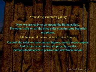 Around the sculptural galleryNow we are ready to go around the Ratha gallery. The outer walls on all the three sides contain some beautiful sculptures. All the central niches contain divine figures. On both the sides we have human figures, mostly royal couples. And in the corner niches are princely youths, perhaps doorkeepers in pensive and devotional mood.