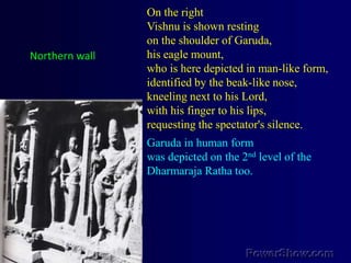 On the rightVishnu is shown resting on the shoulder of Garuda, his eagle mount, who is here depicted in man-like form, identified by the beak-like nose, kneeling next to his Lord, with his finger to his lips, requesting the spectator's silence. Garuda in human form was depicted on the 2nd level of the Dharmaraja Ratha too.Northern wall