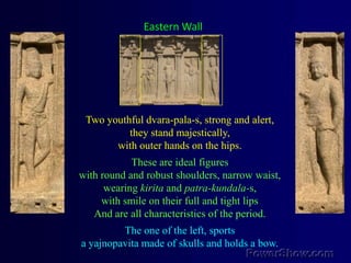 Eastern WallTwo youthful dvara-pala-s, strong and alert, they stand majestically, with outer hands on the hips. These are ideal figures with round and robust shoulders, narrow waist, wearing kirita and patra-kundala-s,with smile on their full and tight lips And are all characteristics of the period.The one of the left, sports a yajnopavita made of skulls and holds a bow.  