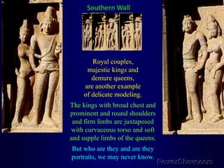 Southern WallRoyal couples, majestic kings and demure queens, are another example of delicate modeling. The kings with broad chest and prominent and round shoulders and firm limbs are juxtaposed with curvaceous torso and soft and supple limbs of the queens. But who are they and are they portraits, we may never know.