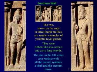 Southern WallThe two, shown on the ends in three-fourth profiles, are another examples of youthful royal guards. They wear ribbon-like kati-sutra-s and carry long swords. The one on the left wears jata-makuta with all the Saivite symbols, a skull and the crescent moon.