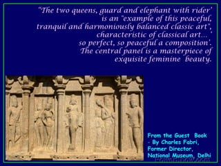 “The two queens, guard and elephant with rider’ is an "example of this peaceful, tranquil and harmoniously balanced classic art", characteristic of classical art… ‘ so perfect, so peaceful a composition’.The central panel is a masterpiece of exquisite feminine  beauty. From the Guest  Book By Charles Fabri, Former Director, National Museum, Delhi From the Guest  Book By Charles Fabri, Former Director, National Museum, Delhi  (Year?) "The guard . . . . stands in an easy, nonchalant pose, legs crossed; a variety of natural stances was no problem to the classical artist,  who chiselled these three reliefs. He obviously was a thorough master of drawing, knew all about reality, and used this knowledge to create exquisite beauty.