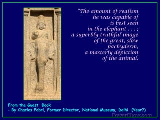 “The amount of realism he was capable of is best seen in the elephant . . . ; a superbly truthful image of the great, slow pachyderm, a masterly depiction of the animal. From the Guest  Book By Charles Fabri, Former Director, National Museum, Delhi  (Year?) "Finally, it should be observed how here, in Mamallapuram, just as in Ajanta, the framework is unadorned; there is hardly a single decorative device on either the plasters or on the panel frame. Classical simplicity prevails". From the Guest  Book By Charles Fabri, Former Director, National Museum, DelhiDraupati RathaThis hut-shaped shrine has a relief of Durga in the sanctum. This relief along with the two elegant female-gate-keepers are a proof of high calibre of the sculptors.