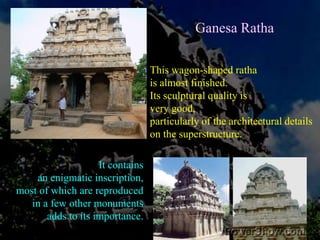 Ganesa RathaThe Ganesa Ratha, craved out of a free-standing boulder, is very elegant shrine and the ambience adds to it. The name Ganesa Ratha is a misnomer; it was not built for Ganesa, but for Siva, which is adducedfrom the inscription found here. But due to historical twists the divine son came to occupy it. 