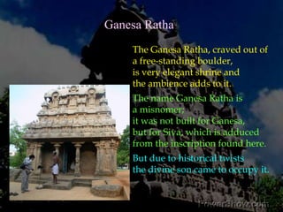 It contains a very important inscription, in Sanskrit verses in the Pallava Grantha script. According to this, the shrine is known as Atyantakama-Pallavesvara-Griham (‘Sive-shrine-caused-by-Atyantakama-Pallava). The fact that this is not the only shrine known by this name, and that very similar inscription is found in other temples within Mamallapuram have been a subject of research among the experts, as to who were the authors of the Mamallapuram monuments. 