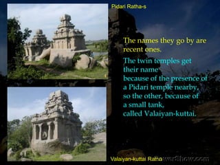 Though there are no sculptures of importance,its meticulous sculpturing is a tribute to the Pallava sthapati.Particularly, the makara-torana-s,with four makara-sand two volutes supported by a central bracket stone,attempted on the northern Pidari ratha and onthe Valaiyan-kuttai Ratha.