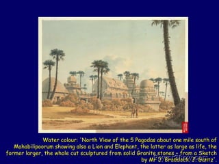 Water colour: 'North View of the 5 Pagodas about one mile south of Mahabilipoorum showing also a Lion and Elephant, the latter as large as life, the former larger, the whole cut sculptured from solid Granite stones – from a Sketch by Mr J. Braddock. J. Gantz'. 