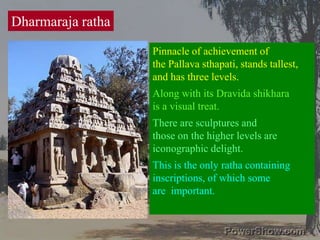 Dharmaraja rathaPinnacle of achievement of the Pallava sthapati, stands tallest,and has three levels. Along with its Dravida shikhara is a visual treat. There are sculptures and those on the higher levels areiconographic delight. This is the only ratha containinginscriptions, of which some are  important. 