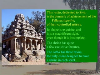 This ratha, dedicated to Siva, is the pinnacle of achievement of the Pallava stapati-s, of their controlled artistry. Its shape is exquisite, and it is a magnificent sight, even though it is incomplete. The shrine has quite a few exclusive features. The ratha has three floors, the only ratha designed to have a shrine in each level. 