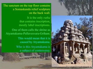 The sanctum on the top floor contains a Somaskanda relief sculpture on the back wall.It is the only rathathat contains inscription, mostly label inscriptions.One of them calls the shrine as Atyantakama-Pallavesvara-Griham. This would mean that it is caused by Atyantakama. Who is this Atyantakama is a subject of controversy. 