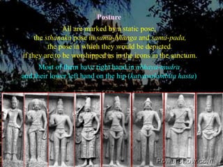 PostureAll are marked by a static pose, the sthanaka pose in sama-bhanga and sama-pada,the pose in which they would be depicted if they are to be worshipped as in the icons in the sanctum.Most of them have right hand in abhaya-mudraand their lower left hand on the hip (katyavalambita hasta) 