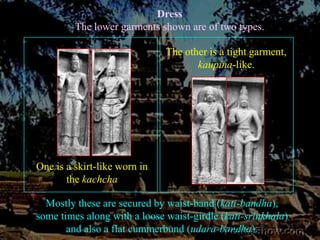 DressThe lower garments shown are of two types. The other is a tight garment,kaupina-like. One is a skirt-like worn in the kachchaMostly these are secured by waist-band (kati-bandha), some times along with a loose waist-girdle (kati-srinkhala) and also a flat cummerbund (udara-bandha). 