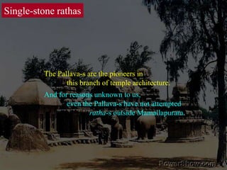 Single-stone rathasThe Pallava-s are the pioneers in 	this branch of temple architecture. And for reasons unknown to us, 	even the Pallava-s have not attempted 		ratha-s outside Mamallapuram. 