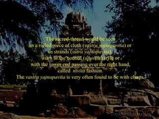 The sacred-thread would be seen as a rolled piece of cloth (vastra yajnopavita) or in strands (sutra yajnopavita), worn in the normal (upavita) style or with the lower end passing over the right hand, called  nivita fashion. The vastra yajnopavita is very often found to be with clasps. 